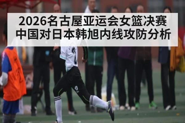 2026名古屋亚运会女篮决赛中国对日本韩旭内线攻防分析