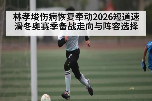 林孝埈伤病恢复牵动2026短道速滑冬奥赛季备战走向与阵容选择