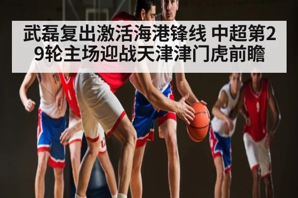 武磊复出激活海港锋线 中超第29轮主场迎战天津津门虎前瞻